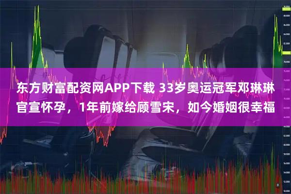 东方财富配资网APP下载 33岁奥运冠军邓琳琳官宣怀孕，1年前嫁给顾雪宋，如今婚姻很幸福