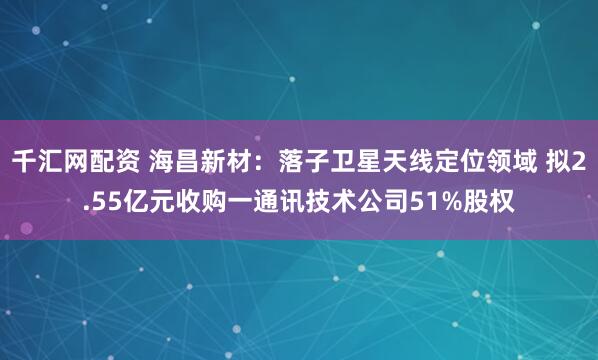 千汇网配资 海昌新材：落子卫星天线定位领域 拟2.55亿元收购一通讯技术公司51%股权