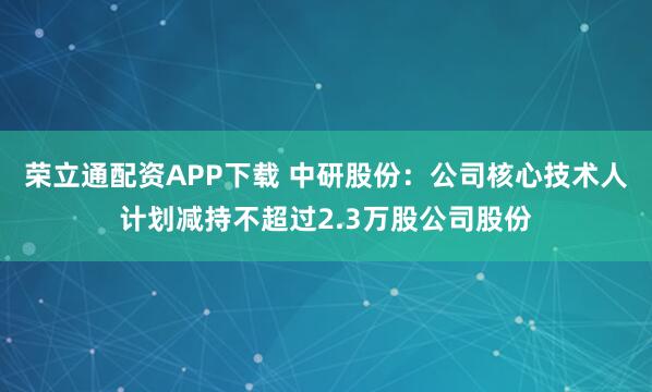 荣立通配资APP下载 中研股份：公司核心技术人计划减持不超过2.3万股公司股份