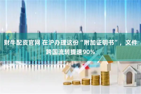 财牛配资官网 在沪办理这份“附加证明书”，文件跨国流转提速90%