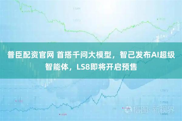 普臣配资官网 首搭千问大模型，智己发布AI超级智能体，LS8即将开启预售