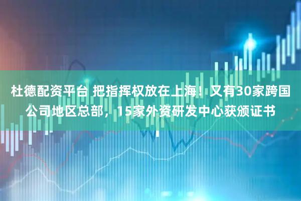 杜德配资平台 把指挥权放在上海！又有30家跨国公司地区总部，15家外资研发中心获颁证书