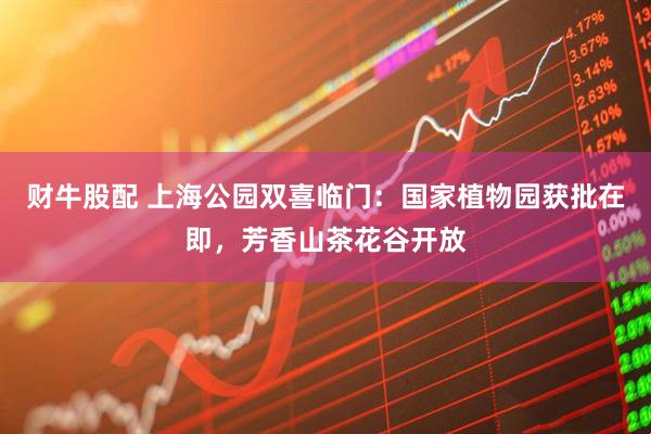 财牛股配 上海公园双喜临门：国家植物园获批在即，芳香山茶花谷开放