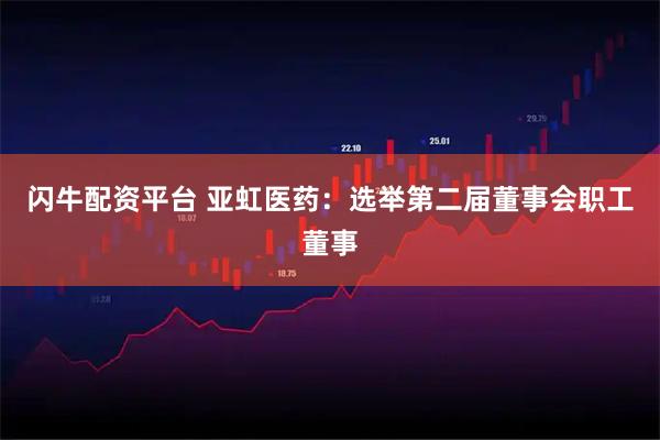 闪牛配资平台 亚虹医药：选举第二届董事会职工董事
