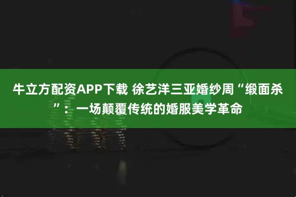 牛立方配资APP下载 徐艺洋三亚婚纱周“缎面杀”：一场颠覆传统的婚服美学革命