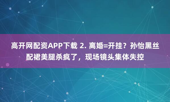 高开网配资APP下载 2. 离婚=开挂？孙怡黑丝配裙美腿杀疯了，现场镜头集体失控