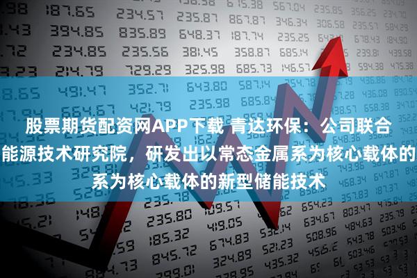 股票期货配资网APP下载 青达环保：公司联合华能集团清洁能源技术研究院，研发出以常态金属系为核心载体的新型储能技术