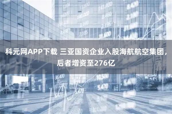 科元网APP下载 三亚国资企业入股海航航空集团，后者增资至276亿