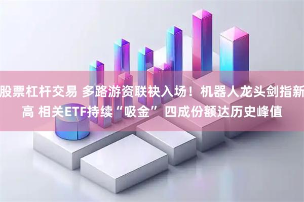 股票杠杆交易 多路游资联袂入场!机器人龙头剑指新高 相关ETF持续“吸金” 四成份额达历史峰值