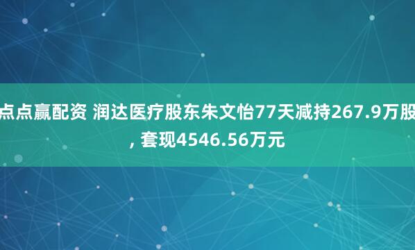 点点赢配资 润达医疗股东朱文怡77天减持267.9万股, 套现4546.56万元