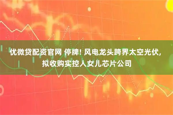 优微贷配资官网 停牌! 风电龙头跨界太空光伏, 拟收购实控人女儿芯片公司