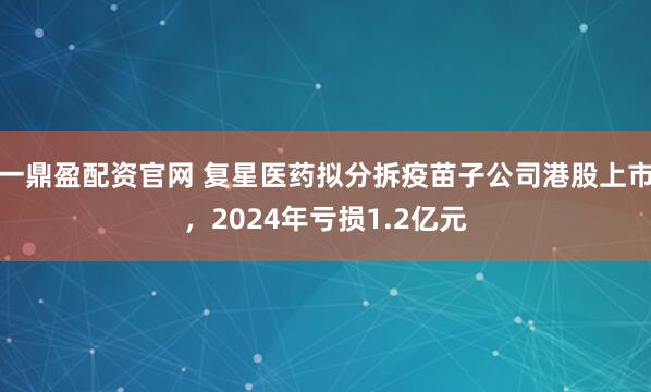 一鼎盈配资官网 复星医药拟分拆疫苗子公司港股上市，2024年亏损1.2亿元