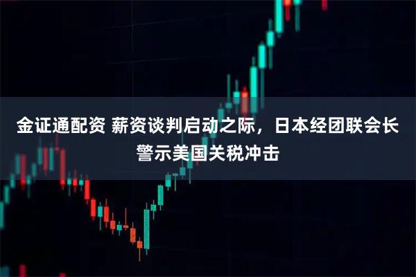 金证通配资 薪资谈判启动之际，日本经团联会长警示美国关税冲击