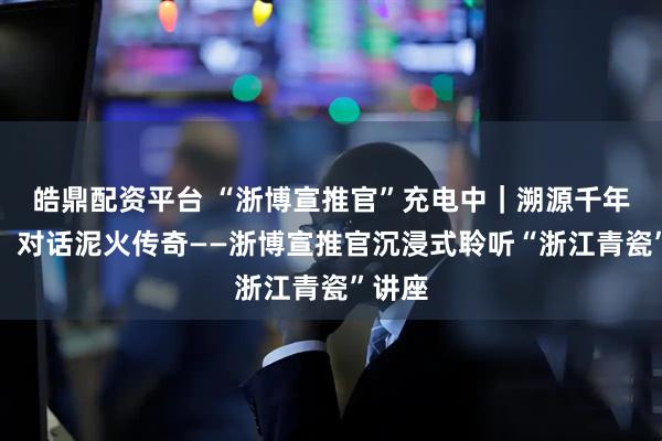 皓鼎配资平台 “浙博宣推官”充电中｜溯源千年瓷韵，对话泥火传奇——浙博宣推官沉浸式聆听“浙江青瓷”讲座