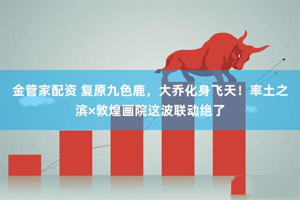 金管家配资 复原九色鹿,大乔化身飞天!率土之滨×敦煌画院这波联动绝了