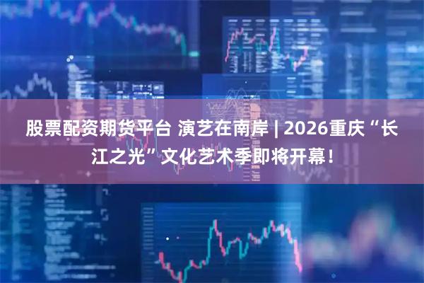 股票配资期货平台 演艺在南岸 | 2026重庆“长江之光”文化艺术季即将开幕！