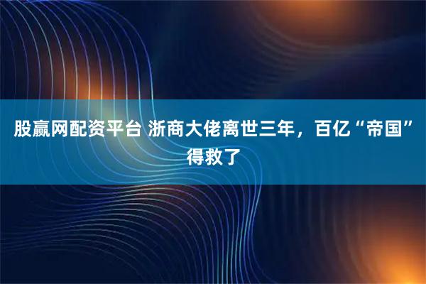 股赢网配资平台 浙商大佬离世三年，百亿“帝国”得救了