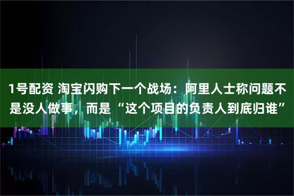 1号配资 淘宝闪购下一个战场:阿里人士称问题不是没人做事,而是 “这个项目的负责人到底归谁”
