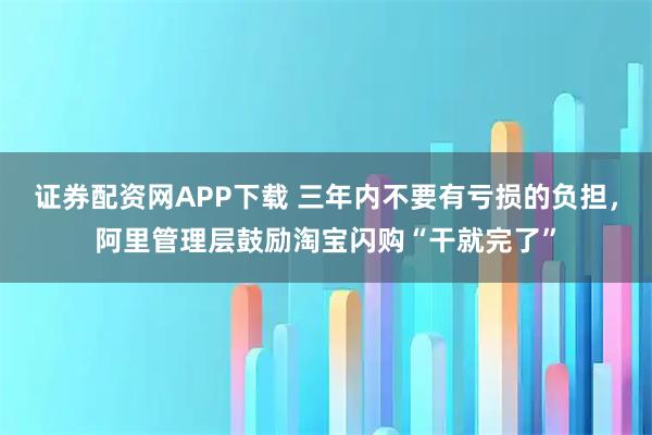 证券配资网APP下载 三年内不要有亏损的负担，阿里管理层鼓励淘宝闪购“干就完了”