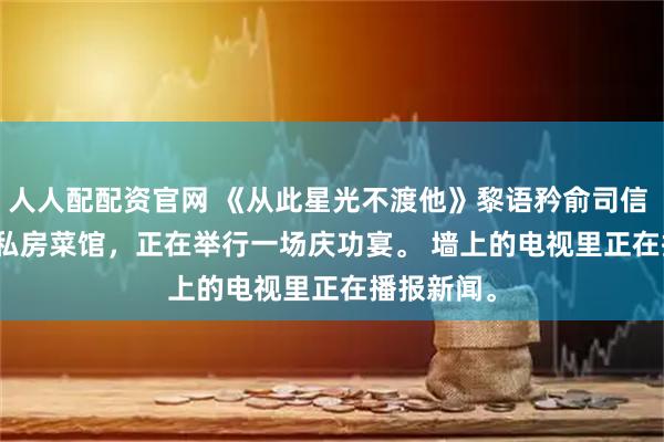 人人配配资官网 《从此星光不渡他》黎语矜俞司信 　市中心的私房菜馆，正在举行一场庆功宴。 　　墙上的电视里正在播报新闻。