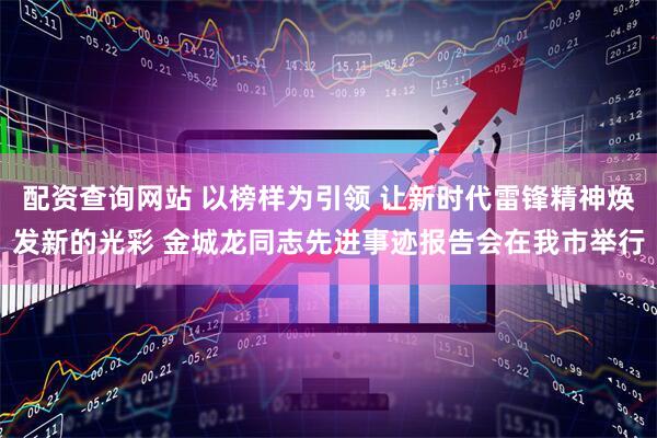 配资查询网站 以榜样为引领 让新时代雷锋精神焕发新的光彩 金城龙同志先进事迹报告会在我市举行