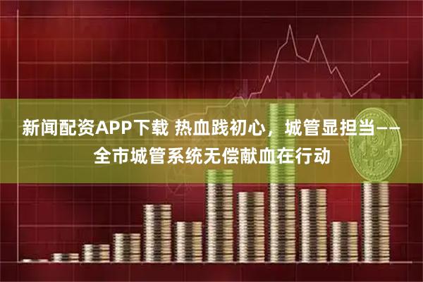 新闻配资APP下载 热血践初心,城管显担当——全市城管系统无偿献血在行动