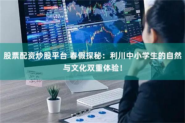 股票配资炒股平台 春假探秘：利川中小学生的自然与文化双重体验！