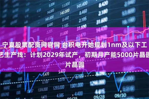 宁夏股票配资网官网 台积电开始规划1nm及以下工艺生产线:计划2029年试产,初期月产能5000片晶圆