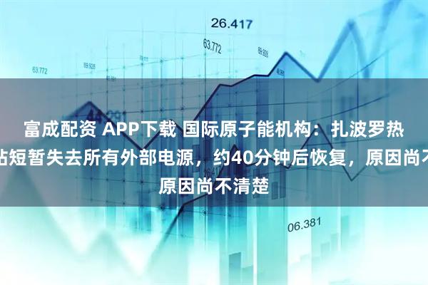 富成配资 APP下载 国际原子能机构:扎波罗热核电站短暂失去所有外部电源,约40分钟后恢复,原因尚不清楚
