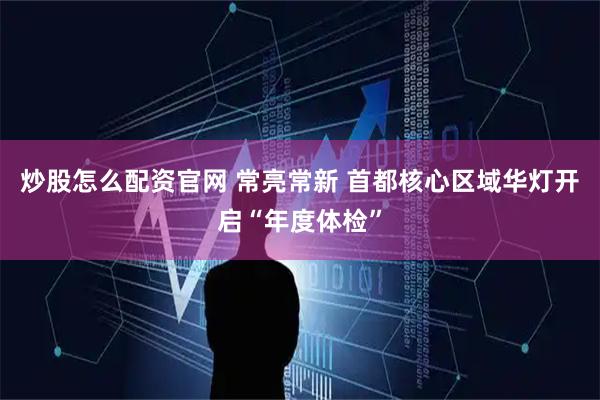 炒股怎么配资官网 常亮常新 首都核心区域华灯开启“年度体检”