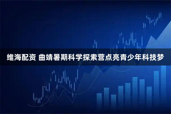 维海配资 曲靖暑期科学探索营点亮青少年科技梦